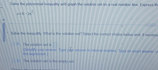 Solve the polynomial inequality and graph the solution set on a real number line. Express th
x≤ 6-2x^2
Solve the inequality. What is the solution set? Select the correct choice below and, if necessa
A. The solution set is
(Simplify your answer. Type your answer in interval notation. Type an exact answer, u
the expression.)
B. The solution set is the empty set.