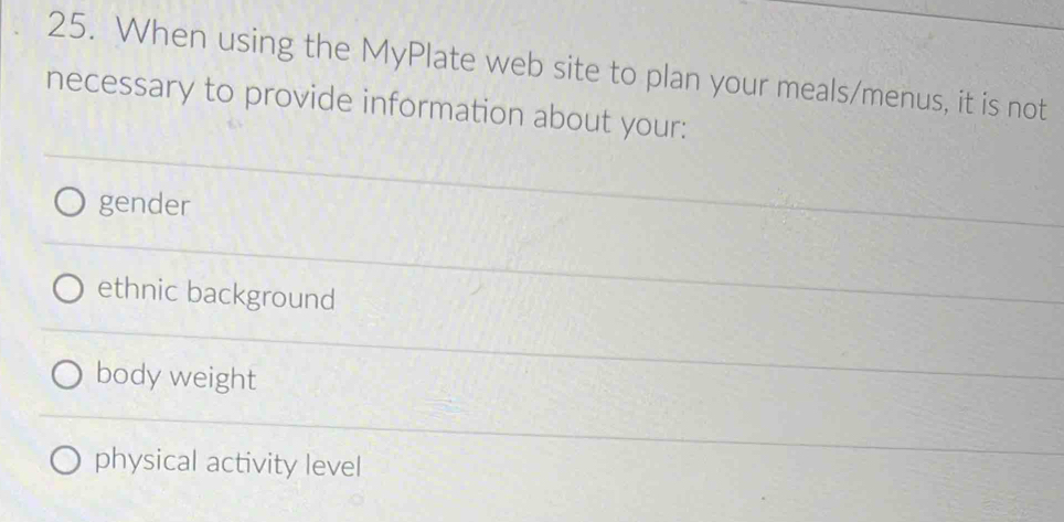 When using the MyPlate web site to plan your meals/menus, it is not
necessary to provide information about your:
gender
ethnic background
body weight
physical activity level