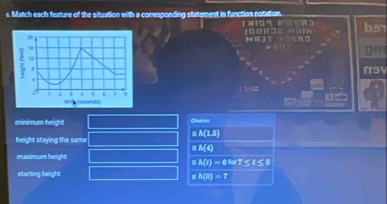 Match each feature of the situation with a corresponding statement in function notation.
TWIOS HODAD bu
J0ohöe Höm
gm
n9v

minimum height Chaices
h(1.5)
height staying the same
h(4)
maximum height
h(t)=6for7≤ t≤ 8
starting height
h(0)=7