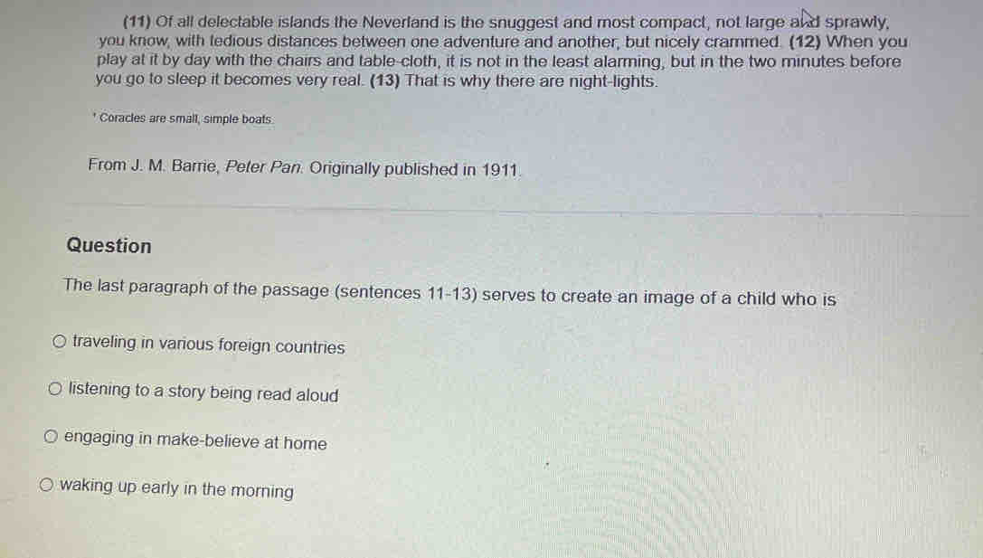 (11) Of all delectable islands the Neverland is the snuggest and most compact, not large and sprawly,
you know, with tedious distances between one adventure and another, but nicely crammed. (12) When you
play at it by day with the chairs and table-cloth, it is not in the least alarming, but in the two minutes before
you go to sleep it becomes very real. (13) That is why there are night-lights.
Coracles are small, simple boats.
From J. M. Barrie, Peter Pan. Originally published in 1911.
Question
The last paragraph of the passage (sentences 11-13) serves to create an image of a child who is
traveling in various foreign countries
listening to a story being read aloud
engaging in make-believe at home
waking up early in the morning