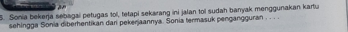 an 
6. Sonia bekerja sebagai petugas tol, tetapi sekarang ini jalan tol sudah banyak menggunakan kartu 
sehingga Sonia diberhentikan dari pekerjaannya. Sonia termasuk pengangguran . . . .