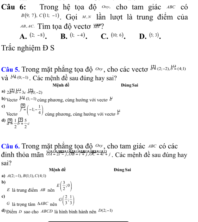 Trong hệ tọa độ ∞ cho tam giác Δвс có
B(9;7),C(11;-1). Gọi mn lần lượt là trung điểm của
B,Ac. Tìm tọa độ vecto H?
A. (2;-8) B. (1;-4) C. (10;6) D. (5;3)
Trắc nghiệm Đ S
Câu 5. Trong mặt phăng tọa độ ∞, cho các vectơ a=(2;-2),b=(4;1)
và l=(0;-1). Các mệnh đề sau đúng hay sai?
Mệnh đề Đúng Sai
a) 2a-b-3c=(b;-2)
b) Vecto xi =(1;-1) cùng phương, cùng hướng với vectơ ở
c) f=(-1;- 1/4 ) cùng phương, cùng hướng với vectơ b^(frac 1)
Vecto
d) beginarrayr  overline arros2b+ 1/2 endarray frac ?2c
Câu 6. Trong mặt phăng tọa độ ∞, cho tam giác αβc có các
đỉnh thỏa mãn OA=2i-j,OB=i+j,OC=4i+j. Các mệnh đề sau đúng hay
sai?
Mệnh đề Đúng Sai
a) A(2;-1),B(1;1),C(4;1)
b)
E là trung điểm ABnhat en^E( 3/2 ;0)
c)
G là trọng tâm △ ABC_nhat en( G( 2/3 ; 1/3 )
d) Điểm D sao cho ABCD là hình bình hành nên D(2;-1)