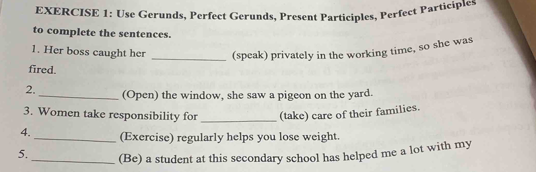 Use Gerunds, Perfect Gerunds, Present Participles, Perfect Participles 
to complete the sentences. 
1. Her boss caught her _(speak) privately in the working time, so she was 
fired. 
2. 
_(Open) the window, she saw a pigeon on the yard. 
3. Women take responsibility for _(take) care of their families. 
4. 
_(Exercise) regularly helps you lose weight. 
5. 
_(Be) a student at this secondary school has helped me a lot with my