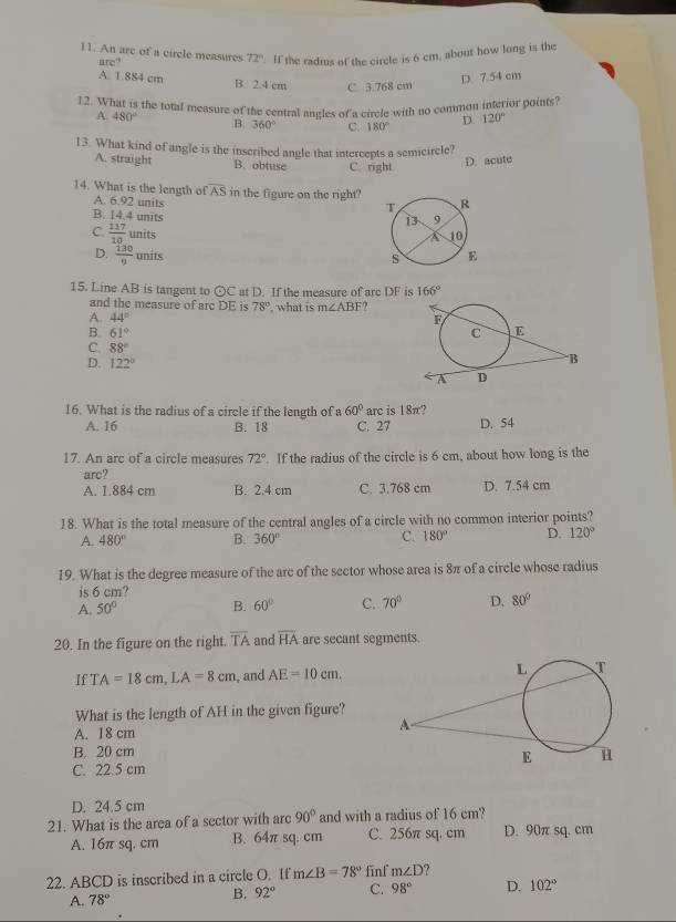 An are of a circle measures 72° '. If the radms of the circle is 6 cm, about how long is the
arc
A. 1.884 cm B. 2.4 cm C 3.768 cm
D. 7.54 cm
12. What is the total measure of the central angles of a circle with no common interior points?
A. 480° B. 360° C. 180° D. 120°
13. What kind of angle is the inscribed angle that intercepts a semicircle?
A. straight B. obtuse C. right
D. acute
14. What is the length of overline AS in the figure on the right?
A. 6.92 units
B. 14.4 units
C  117/10 units
D.  130/9 units
15. Line AB is tangent to ⊙C at D. If the measure of arc DF is 166°
and the measure of arc DE is 78°
A. 44° what is m∠ ABF ,
B 61°
C. 88°
D. 122°
16. What is the radius of a circle if the length of a 60° arc is 18π?
A. 16 B. 18 C. 27 D. 54
17. An arc of a circle measures 72°. If the radius of the circle is 6 cm, about how long is the
arc?
A. 1.884 cm B. 2.4 cm C. 3,768 cm D. 7.54 cm
18. What is the total measure of the central angles of a circle with no common interior points?
A. 480° B. 360° C. 180° D. 120°
19. What is the degree measure of the are of the sector whose area is 8π of a circle whose radius
is 6 cm?
A. 50° B. 60° C. 70° D. 80°
20. In the figure on the right. overline TA and overline HA are secant segments.
If T A=18cm,LA=8cm , and AE=10cm.
What is the length of AH in the given figure?
A. 1 8 cm
B. 20 cm
C. 22.5 cm 
D. 24.5 cm
21. What is the area of a sector with arc 90° and with a radius of 16 cm?
A. 16π sq. cm B. 64π sq. cm C. 256π sq. cm D. 90π sq.cm
22. ABCD is inscribed in a circle O. If m∠ B=78° finf m∠ D
A. 78° B. 92° C. 98° D. 102°