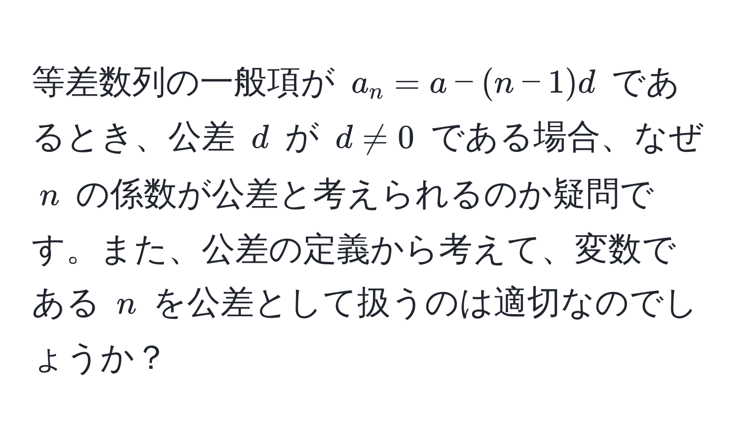 等差数列の一般項が ( a_n = a - (n-1)d ) であるとき、公差 ( d ) が ( d != 0 ) である場合、なぜ ( n ) の係数が公差と考えられるのか疑問です。また、公差の定義から考えて、変数である ( n ) を公差として扱うのは適切なのでしょうか？