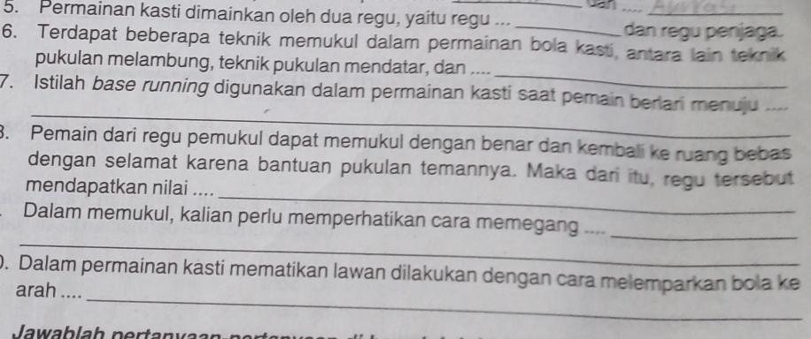 van 
5. Permainan kasti dimainkan oleh dua regu, yaitu regu ..._ 
__ 
dan regu penjaga. 
6. Terdapat beberapa teknik memukul dalam permainan bola kasti, antara lain teknik 
_ 
pukulan melambung, teknik pukulan mendatar, dan .... 
_ 
7. Istilah base running digunakan dalam permainan kasti saat pemain berlari menuju_ 
3. Pemain dari regu pemukul dapat memukul dengan benar dan kembali ke ruang bebas 
_ 
dengan selamat karena bantuan pukulan temannya. Maka dari itu, regu tersebut 
mendapatkan nilai .... 
_ 
Dalam memukul, kalian perlu memperhatikan cara memegang ...._ 
_ 
0. Dalam permainan kasti mematikan lawan dilakukan dengan cara melemparkan bola ke 
arah ....