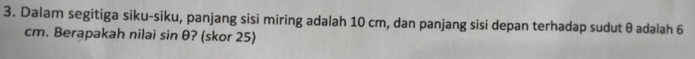 Dalam segitiga siku-siku, panjang sisi miring adalah 10 cm, dan panjang sisi depan terhadap sudut θ adalah 6
cm. Berapakah nilai sin θ ? (skor 25)