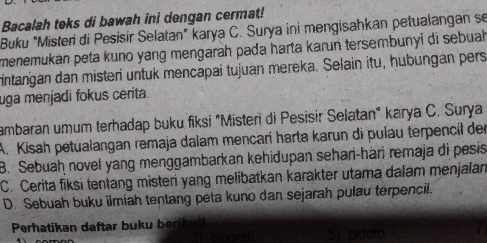 Bacalah teks di bawah ini dengan cermat!
Buku "Misteri di Pesisir Selatan" karya C. Surya ini mengisahkan petualangan se
menemukan peta kuno yang mengarāh pada harta karun tersembunyi di sebuah
rintangan dan misteri untuk mencapai tujuan mereka. Selain itu, hubungán pers
uga menjadi fokus cerita.
ambaran umum terhadap buku fiksi "Misteri di Pesisir Selatan" karya C. Surya
A. Kisah petualangan remaja dalam mencarí harta karun di pulau terpencil der
B. Sebuaḥ novel yang menggambarkan kehidupan sehari-hári remaja di pesis
C. Cerita fiksi tentang misteri yang melibatkan karakter utama dalam menjalan
D. Sebuah buku ilmiah tentang peta kuno dan sejarah pulau terpencil.
Perhatikan daftar buku berikut
3) biograf 5) pidato