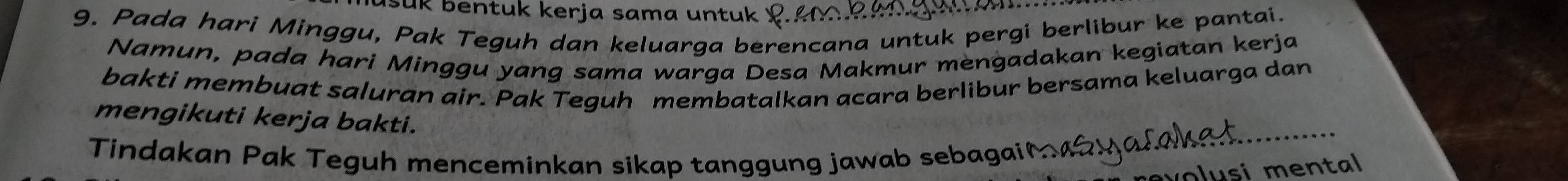 sük bentuk kerja sama untuk 
9. Pada hari Minggu, Pak Teguh dan keluarga berencana untuk pergi berlibur ke pantai. 
Namun, pada hari Minggu yang sama warga Desa Makmur mèngadakan kegiatan kerja 
bakti membuat saluran air. Pak Teguh membatalkan acara berlibur bersama keluarga dan 
mengikuti kerja bakti. 
Tindakan Pak Teguh menceminkan sikap tanggung jawab sebagaić 
lusi men tal