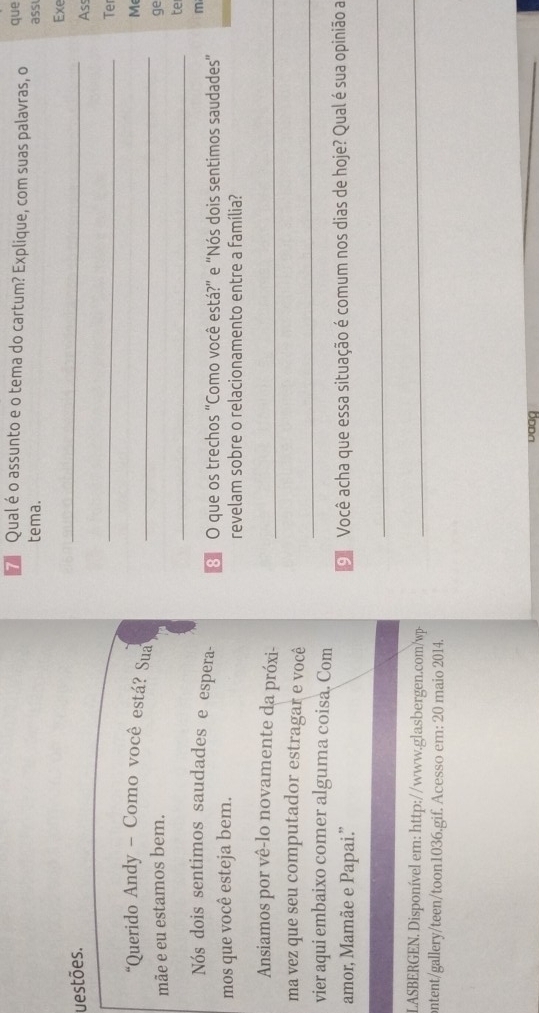 Qual éo assunto e o tema do cartum? Explique, com suas palavras, o que 
tema. ass 
_ 
Exe 
uestões. 
Ass 
_ 
Te 
*Querido Andy - Como você está? Sua_ 
M 
mãe e eu estamos bem. ge 
_ 
te 
m 
Nós dois sentimos saudades e espera - 3 O que os trechos “Como você está?” e “Nós dois sentimos saudades" 
mos que você esteja bem. revelam sobre o relacionamento entre a família? 
Ansiamos por vê-lo novamente da próxi-_ 
_ 
ma vez que seu computador estragar e você 
vier aqui embaixo comer alguma coisa. Com 
amor, Mamãe e Papai.” 9 Você acha que essa situação é comum nos dias de hoje? Qual é sua opinião a 
_ 
LASBERGEN. Disponível em: http://www.glasbergen.com/wp-_ 
ontent/gallery/teen/toon1036.gif. Acesso em: 20 maio 2014.