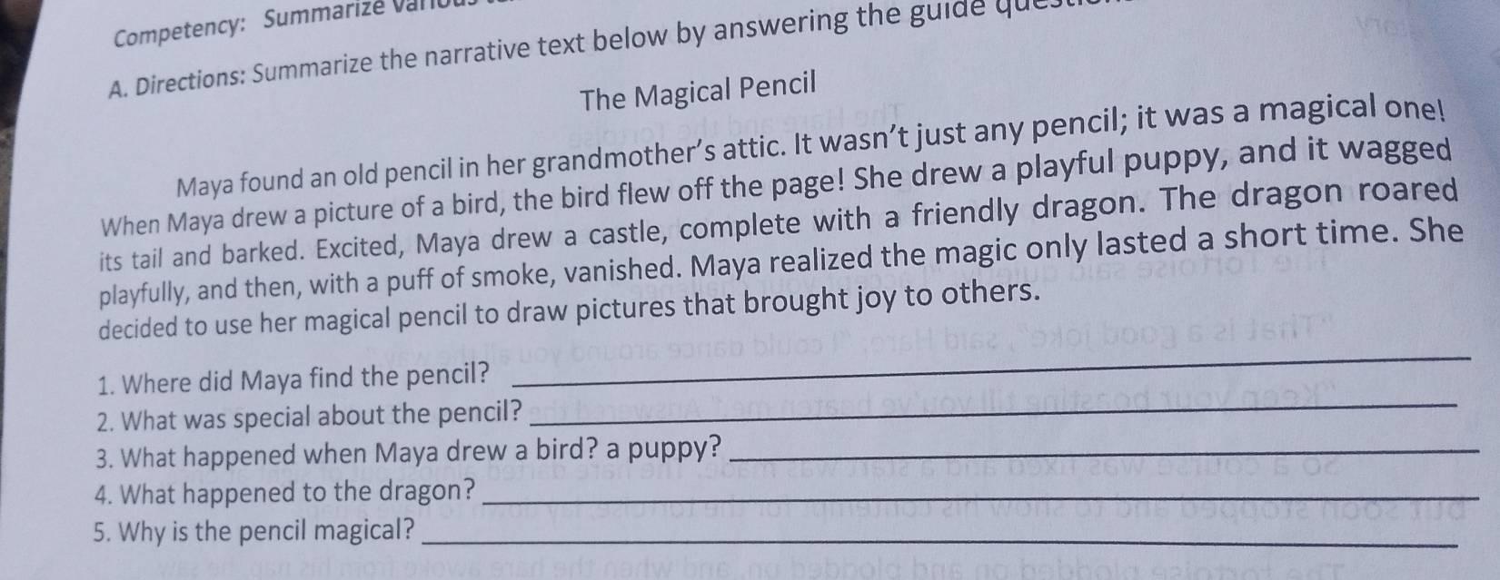 Competency: Summarize varo 
A. Directions: Summarize the narrative text below by answering the guide que. 
The Magical Pencil 
Maya found an old pencil in her grandmother’s attic. It wasn’t just any pencil; it was a magical one! 
When Maya drew a picture of a bird, the bird flew off the page! She drew a playful puppy, and it wagged 
its tail and barked. Excited, Maya drew a castle, complete with a friendly dragon. The dragon roared 
playfully, and then, with a puff of smoke, vanished. Maya realized the magic only lasted a short time. She 
_ 
decided to use her magical pencil to draw pictures that brought joy to others. 
_ 
1. Where did Maya find the pencil? 
2. What was special about the pencil? 
3. What happened when Maya drew a bird? a puppy?_ 
4. What happened to the dragon?_ 
5. Why is the pencil magical?_