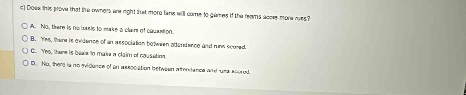 Does this prove that the owners are right that more fans will come to games if the teams score more runs?
A. No, there is no basis to make a claim of causation.
B. Yes, there is evidence of an association between attendance and runs scored.
C. Yes, there is basis to make a claim of causation.
D. No, there is no evidence of an association between attendance and runs scored.