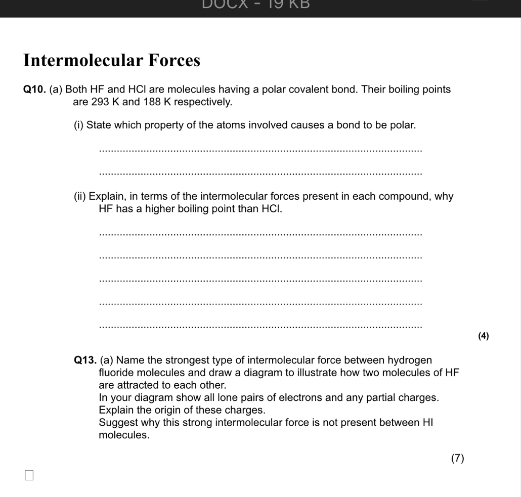 DOCX -19 KB 
Intermolecular Forces 
Q10. (a) Both HF and HCI are molecules having a polar covalent bond. Their boiling points 
are 293 K and 188 K respectively. 
(i) State which property of the atoms involved causes a bond to be polar. 
_ 
_ 
(ii) Explain, in terms of the intermolecular forces present in each compound, why
HF has a higher boiling point than HCI. 
_ 
_ 
_ 
_ 
_ 
(4) 
Q13. (a) Name the strongest type of intermolecular force between hydrogen 
fluoride molecules and draw a diagram to illustrate how two molecules of HF
are attracted to each other. 
In your diagram show all lone pairs of electrons and any partial charges. 
Explain the origin of these charges. 
Suggest why this strong intermolecular force is not present between HI 
molecules. 
(7)