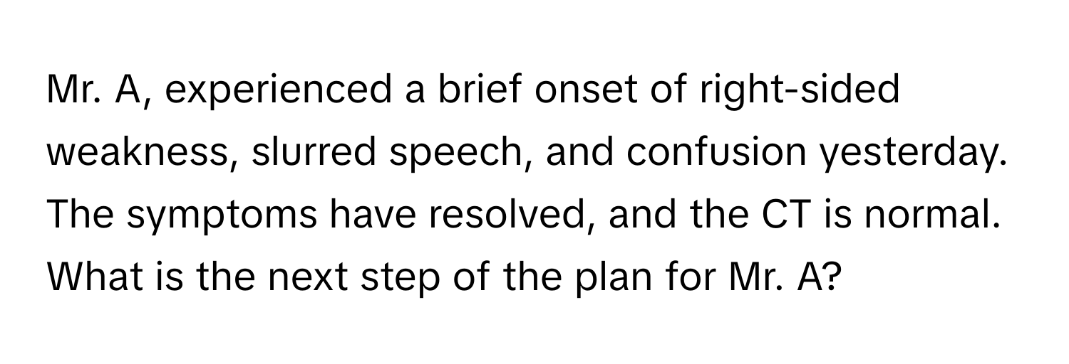 Mr. A, experienced a brief onset of right-sided weakness, slurred speech, and confusion yesterday. The symptoms have resolved, and the CT is normal. What is the next step of the plan for Mr. A?