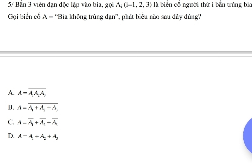 5/ Bắn 3 viên đạn độc lập vào bia, gọi A; (i=1,2,3) là biến cố người thứ i bắn trúng bia
Gọi biến cố A= “Bia không trúng đạn”, phát biểu nào sau đây đúng?
A. A=overline A_1A_2A_3
B. A=overline A_1+A_2+A_3
C. A=overline A_1+overline A_2+overline A_3
D. A=A_1+A_2+A_3