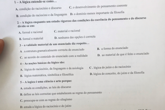 A lógica entende-se como…
A. condição do raciocínio e discurso C. o desenvolvimento do pensamento coerente
B. condição do raciocino e da linguagem D. o domínio menos importante da filosofia
2 - A lógica enquanto um estudo rigoroso das condições da coerência do pensamento e do discurso
divide-se em:
A. formal e racional C. material e racional
B. formal e material D. nenhuma das opções é correcta
3 - a validade material de um enunciado diz respeito…
A . a estrutura gramaticalmente correcta do enunciado B. a forma do enunciado
C. ao acordo do conteúdo do enunciado com a realidade D. ao material de que é feito o enunciado
4 - As noções básicas da lógica são:
A. lógica do raciocínio, da linguagem e da axiologia C . lógica do juízo e do raciocínio
B. lógica matemática, simbólica e filosófica D. lógica do conceito, do juízo e da filosofia
5 - A logica é uma ciência e arte porque:
A. estuda as condições, as leis do discurso
B. define as leis correctas que estabelecem as regras do pensamento
C. preocupa-se com as regras do silogismo
D. estuda a lógica do raciocínio e do juízo