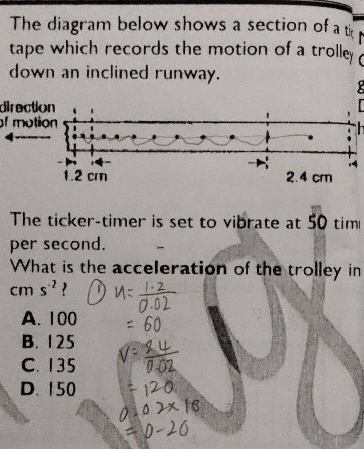 The diagram below shows a section of a ti
tape which records the motion of a trolley 
down an inclined runway.
direction
f motion
:4
The ticker-timer is set to vibrate at 50 tim
per second.
What is the acceleration of the trolley in
cm s^(-2)
A. 100
B. 125
C. 135
D. 150