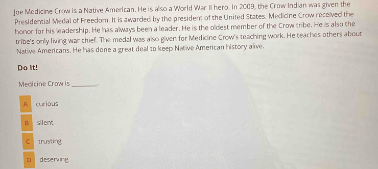 Joe Medicine Crow is a Native American. He is also a World War II hero. In 2009, the Crow Indian was given the
Presidential Medal of Freedom. It is awarded by the president of the United States. Medicine Crow received the
honor for his leadership. He has always been a leader. He is the oldest member of the Crow tribe. He is also the
tribe's only living war chief. The medal was also given for Medicine Crow's teaching work. He teaches others about
Native Americans. He has done a great deal to keep Native American history alive.
Do It!
Medicine Crow is _.
A curious
B silent
C trusting
D deserving