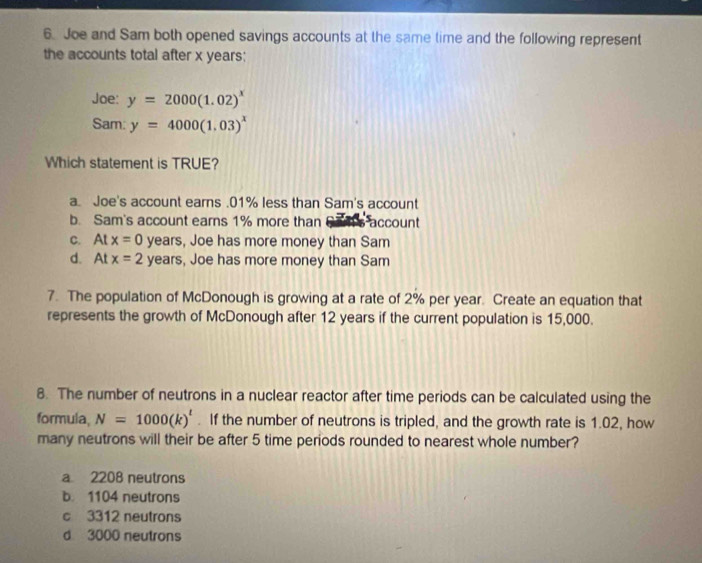 Joe and Sam both opened savings accounts at the same time and the following represent
the accounts total after x years :
Joe: y=2000(1.02)^x
Sam: y=4000(1.03)^x
Which statement is TRUE?
a. Joe's account earns . 01% less than Sam's account
b. Sam's account earns 1% more than account
C. Atx=0 years, Joe has more money than Sam
d. Atx=2 years, Joe has more money than Sam
7. The population of McDonough is growing at a rate of 2% per year. Create an equation that
represents the growth of McDonough after 12 years if the current population is 15,000.
8. The number of neutrons in a nuclear reactor after time periods can be calculated using the
formula, N=1000(k)^t. If the number of neutrons is tripled, and the growth rate is 1.02, how
many neutrons will their be after 5 time periods rounded to nearest whole number?
a 2208 neutrons
b. 1104 neutrons
c 3312 neutrons
d 3000 neutrons