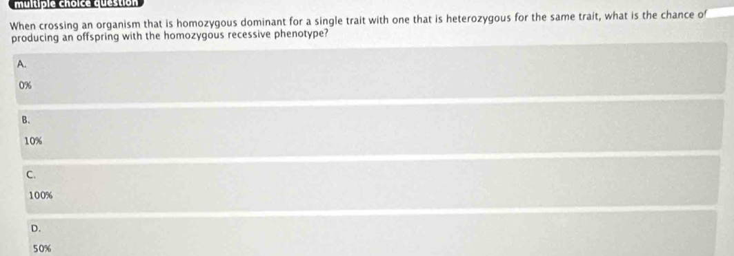 question
When crossing an organism that is homozygous dominant for a single trait with one that is heterozygous for the same trait, what is the chance of
producing an offspring with the homozygous recessive phenotype?
A.
0%
B.
10%
C.
100%
D.
50%