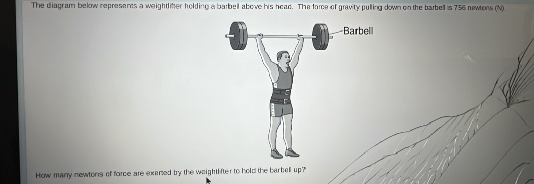 The diagram below represents a weightlifter holding a barbell above his head. The force of gravity pulling down on the barbell is 756 newtons (N). 
How many newtons of force are exerted by the weightlifter to hold the barbell up?