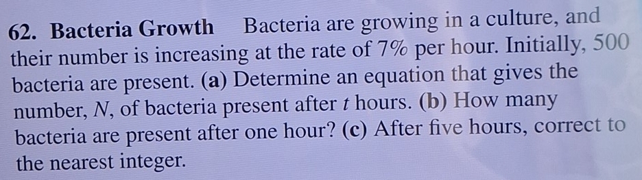 Bacteria Growth Bacteria are growing in a culture, and 
their number is increasing at the rate of 7% per hour. Initially, 500
bacteria are present. (a) Determine an equation that gives the 
number, N, of bacteria present after t hours. (b) How many 
bacteria are present after one hour? (c) After five hours, correct to 
the nearest integer.