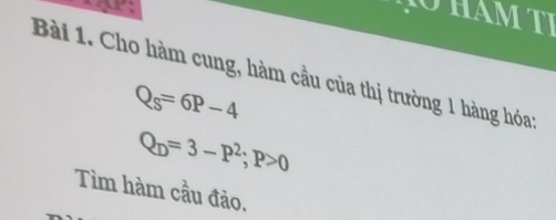 A M T I 
Bài 1. Cho hàm cung, hàm cầu của thị trường 1 hàng hóa:
Q_s=6P-4
Q_D=3-P^2; P>0
Tìm hàm cầu đảo.