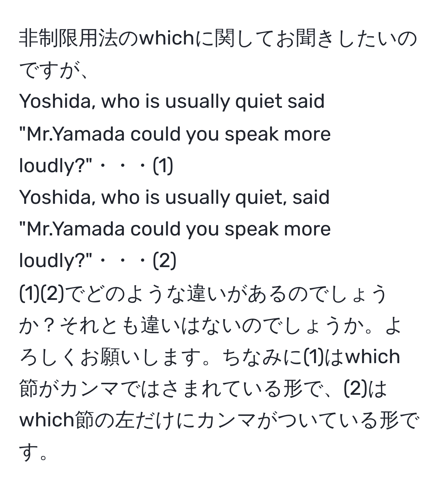 非制限用法のwhichに関してお聞きしたいのですが、  
Yoshida, who is usually quiet said "Mr.Yamada could you speak more loudly?"・・・(1)  
Yoshida, who is usually quiet, said "Mr.Yamada could you speak more loudly?"・・・(2)  
(1)(2)でどのような違いがあるのでしょうか？それとも違いはないのでしょうか。よろしくお願いします。ちなみに(1)はwhich節がカンマではさまれている形で、(2)はwhich節の左だけにカンマがついている形です。