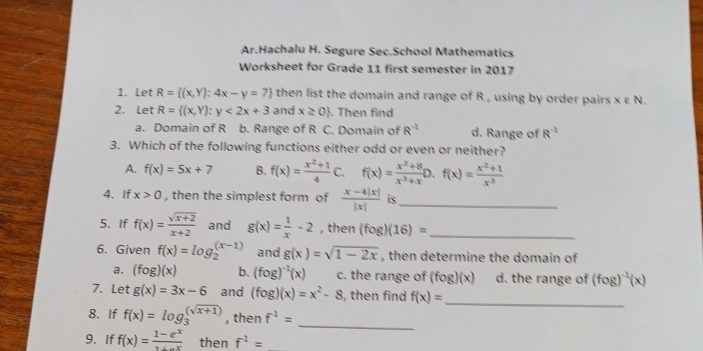 Ar.Hachalu H. Segure Sec.School Mathematics
Worksheet for Grade 11 first semester in 2017
1. Let R= (x,Y):4x-y=7 then list the domain and range of R , using by order pairs xvarepsilon N. 
2. Let R= (x,Y):y<2x+3 and x≥ 0. Then find
a. Domain of R b. Range of R C. Domain of R^(-1) d. Range of R^(-1)
3. Which of the following functions either odd or even or neither?
A. f(x)=5x+7 B. f(x)= (x^2+1)/4  C. f(x)= (x^(-2)+8)/x^(-3)+x D.f(x)= (x^2+1)/x^(-3) 
4. If x>0 , then the simplest form of  (x-4|x|)/|x|  is_
5. If f(x)= (sqrt(x+2))/x+2  and g(x)= 1/x -2 , then (fog)(16)= _
6. Given f(x)=log _2^(((x-1)) and g(x)=sqrt 1-2x) , then determine the domain of
a. (fog)(x) b. (fog)^-1(x) c. the range of (fog)(x) d. the range of (fog)^-1(x)
7. Let g(x)=3x-6 and (fog)(x)=x^2-8 , then find f(x)= _
_
8. If f(x)=log _3^(((sqrt x+1))) , then f^(-1)=
9. If f(x)=frac 1-e^x then f^1=