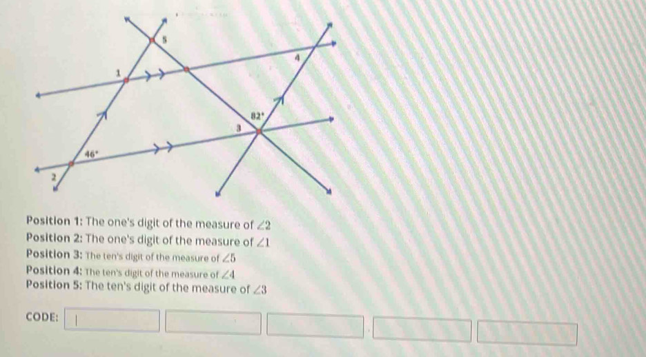 Position 1: The one's digit of the measure of ∠ 2
Position 2: The one's digit of the measure of ∠ 1
Position 3: The ten's digit of the measure of ∠ 5
Position 4: The ten's digit of the measure of ∠ 4
Position 5: The ten's digit of the measure of ∠ 3
CODE: □ □ □ □