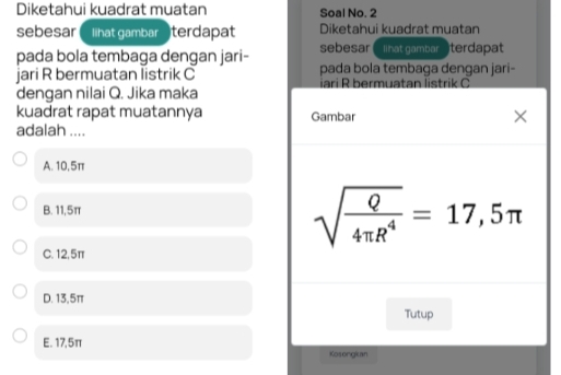 Diketahui kuadrat muatan Soal No. 2
sebesar lihat gambar terdapat Diketahui kuadrat muatan
pada bola tembaga dengan jari- sebesar ( llhat gambar terdapat
jari R bermuatan listrik C pada bola tembaga dengan jari-
dengan nilai Q. Jika maka iari R bermuatan listrik C
kuadrat rapat muatannya Gambar ×
adalah ....
A. 10,5π
B. 11,5π
sqrt(frac Q)4π R^4=17,5π
C. 12,5π
D. 13,5π
Tutup
E. 17,5π
Kosongian