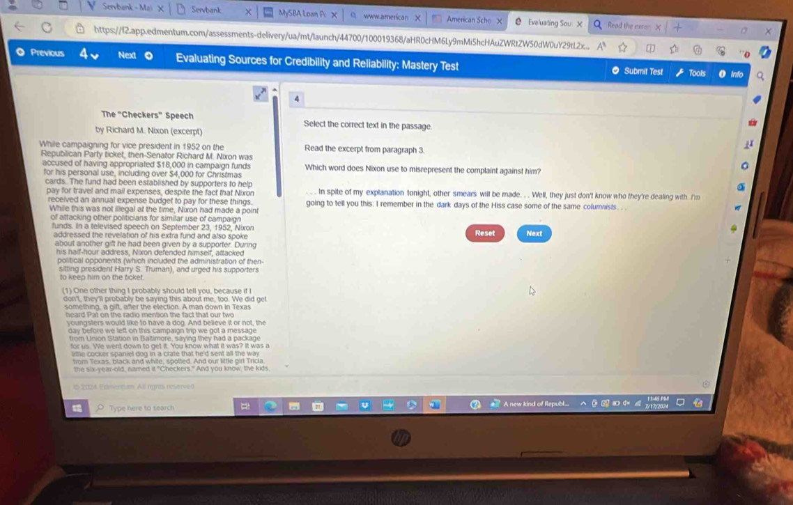 Servbank - Ma Servbank MySBA Loan P www.american American Scho X Evaluating Sou X Read the exce
https://l2.app.edmentum.com/assessments-delivery/ua/mt/launch/44700/100019368/aHR0cHM6Ly9mMi5hcHAuZWRtZW50dW0uY29tL2x...
Previous Next Evaluating Sources for Credibility and Reliability: Mastery Test  Submit Test Tools O Info
4
The “Checkers” Speech Select the correct text in the passage.
by Richard M. Nixon (excerpt)
While campaigning for vice president in 1952 on the Read the excerpt from paragraph 3.
Republican Party ticket, then-Senator Richard M. Nixon was
accused of having appropriated $18,000 in campaign funds Which word does Nixon use to misrepresent the complaint against him?
for his personal use, including over $4,000 for Christmas
cards. The fund had been established by supporters to help In spite of my explanation tonight, other smears will be made. . . Well, they just don't know who they're dealing with. I'm
pay for travel and mail expenses, despite the fact that Nixon
received an annual expense budget to pay for these things. going to tell you this: I remember in the dark days of the Hiss case some of the same columnists. . .
While this was not illegal at the time, Nixon had made a point
of attacking other politicians for similar use of campaign
funds. In a televised speech on September 23, 1952, Nixon Reset Next
addressed the revelation of his extra fund and also spoke
about another gift he had been given by a supporter. During
his half-hour address, Nixon defended himself, attacked
political opponents (which included the administration of then-
sitting president Harry S. Truman), and urged his supporters
to keep him on the ticket.
(1) One other thing I probably should tell you, because if I
don't, they'll probably be saying this about me, too. We did ge
something, a gift, after the election. A man down in Texas
heard Pat on the radio mention the fact that our two
youngsters would like to have a dog. And believe it or not, the
day before we left on this campaign trip we got a message 
from Union Station in Baltimore, saying they had a package
for us. We went down to get it. You know what it was? It was a
ittle cocker spaniel dog in a crate that he'd sent all the way .
from Texas, black and white, spotted. And our little girl Tricia
the six-year-old, named it "Checkers." And you know, the kids
© 2024 Edmencum All rgnts reserved
O Type here to search
A new kind of Republ.