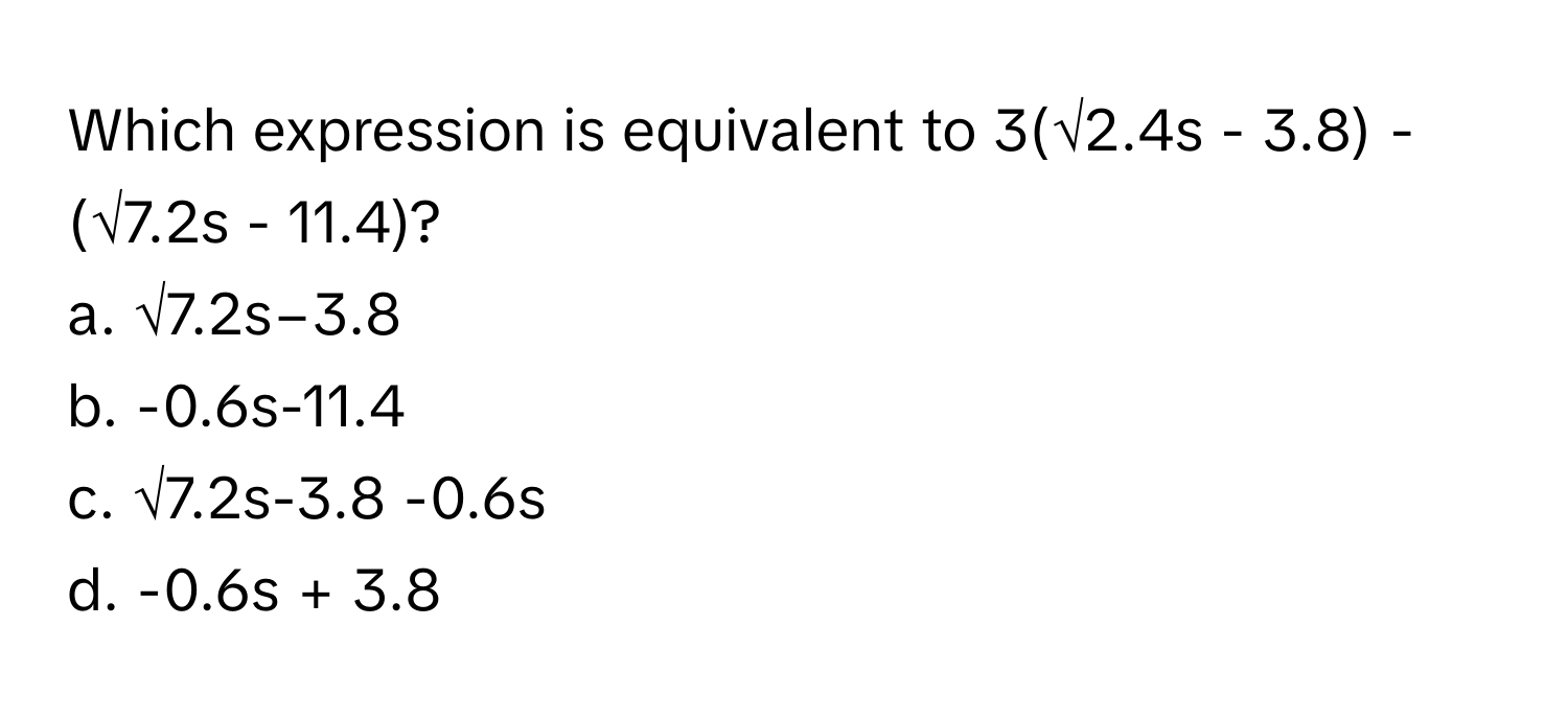 Which expression is equivalent to 3(√2.4s - 3.8) - (√7.2s - 11.4)?

a. √7.2s−3.8
b. -0.6s-11.4
c. √7.2s-3.8 -0.6s
d. -0.6s + 3.8