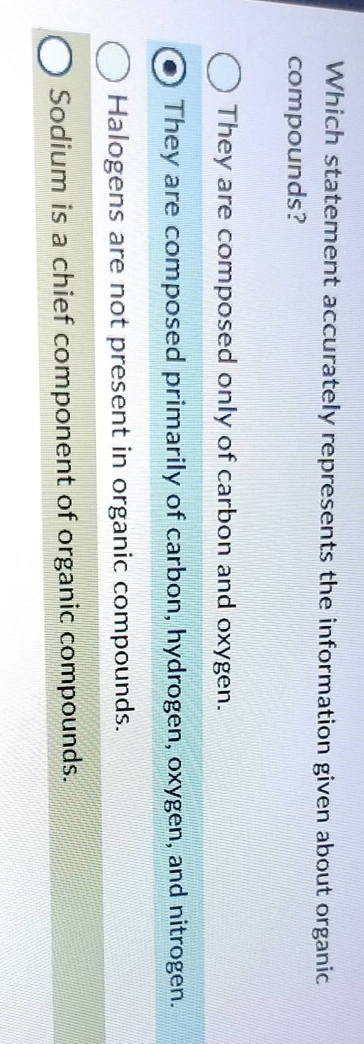 Which statement accurately represents the information given about organic
compounds?
They are composed only of carbon and oxygen.
They are composed primarily of carbon, hydrogen, oxygen, and nitrogen.
Halogens are not present in organic compounds.
Sodium is a chief component of organic compounds.