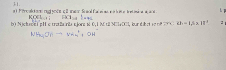 Përcaktoni ngjyrën që merr fenolftaleina në këto tretësira ujore: 1 p
KQH_(uj); HCl_(uj)
b) Njehsoni pH e tretësirës ujore të 0,1 M të NH_4OH , kur dihet se në 25°CKb=1,8* 10^(-5). 21