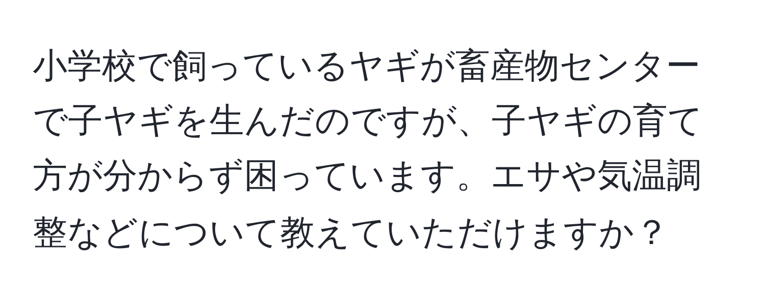 小学校で飼っているヤギが畜産物センターで子ヤギを生んだのですが、子ヤギの育て方が分からず困っています。エサや気温調整などについて教えていただけますか？