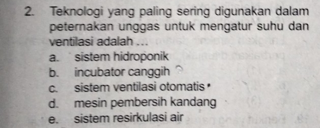 Teknologi yang paling sering digunakan dalam
peternakan unggas untuk mengatur suhu dan
ventilasi adalah ...
a. sistem hidroponik
b. incubator canggih
c. sistem ventilasi otomatis
d. mesin pembersih kandang
e. sistem resirkulasi air