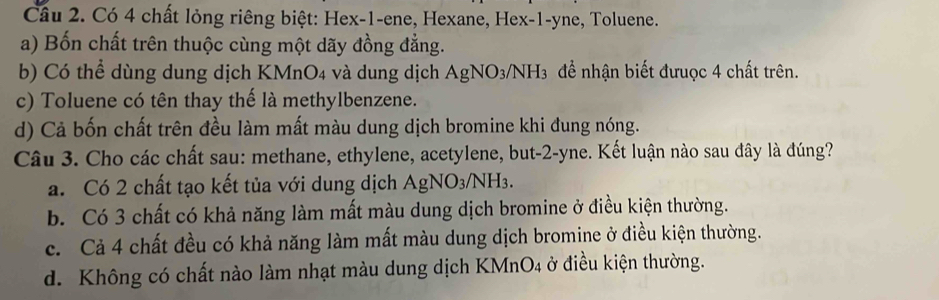 Có 4 chất lỏng riêng biệt: Hex- 1 -ene, Hexane, Hex- 1 -yne, Toluene.
a) Bốn chất trên thuộc cùng một dãy đồng đẳng.
b) Có thể dùng dung dịch KMnO4 và dung dịch AgNO3/NH3 để nhận biết đưuợc 4 chất trên.
c) Toluene có tên thay thế là methylbenzene.
d) Cả bốn chất trên đều làm mất màu dung dịch bromine khi đung nóng.
Câu 3. Cho các chất sau: methane, ethylene, acetylene, but -2 -yne. Kết luận nào sau đây là đúng?
a. Có 2 chất tạo kết tủa với dung dịch AgNO3/NH3.
b. Có 3 chất có khả năng làm mất màu dung dịch bromine ở điều kiện thường.
c. Cả 4 chất đều có khả năng làm mất màu dung dịch bromine ở điều kiện thường.
d. Không có chất nào làm nhạt màu dung dịch KMnO4 ở điều kiện thường.