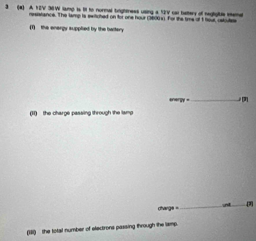 3 (a) A 12V 36W lamp is lif to normal brightness using a 12V car battery of neglgible ineral 
resistance. The lamp is switched on for one hour (3600s). For the time of 1 bour, celoulse 
(I) the energy supplied by the battery
energy= _ (3] 
(11) the charge passing through the lamp 
charge = _unil [2] 
(III) the total number of electrons passing through the lamp.