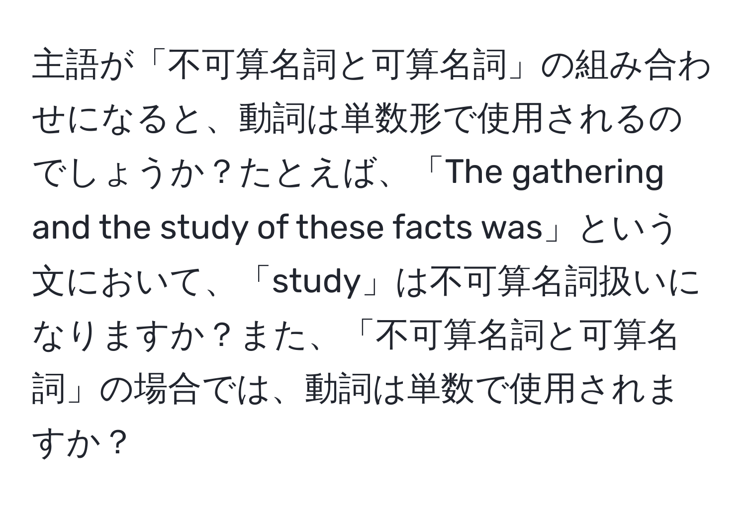 主語が「不可算名詞と可算名詞」の組み合わせになると、動詞は単数形で使用されるのでしょうか？たとえば、「The gathering and the study of these facts was」という文において、「study」は不可算名詞扱いになりますか？また、「不可算名詞と可算名詞」の場合では、動詞は単数で使用されますか？