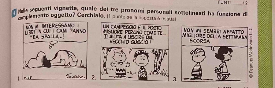 PUNTI _/ 2 
Nelle seguenti vignette, quale dei tre pronomí personali sottolineati ha funzione di 
complemento oggetto? Cerchialo. (1 punto se la risposta è esatta) 

2 
.