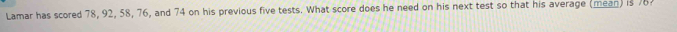Lamar has scored 78, 92, 58, 76, and 74 on his previous five tests. What score does he need on his next test so that his average (mean) is 76?