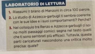 LABORATORIO DI LETTURA 
1. Riassumi il brano di Manzoni in circa 100 paroie. 
2. Lo studio di Azzecca-garbugli ti sembra coerente 
con le sue idee e i suoi comportamenti? Perché? 
3. Nel colloquio tra Renzo e Azzecca-garbugli ci so- 
no molti passaggi comici: segna nel testo quelli 
che ti sono sembrati più efficaci. Tuttavia, queste 
parti caricaturali nascondono una critica molto 
precisa: quale?