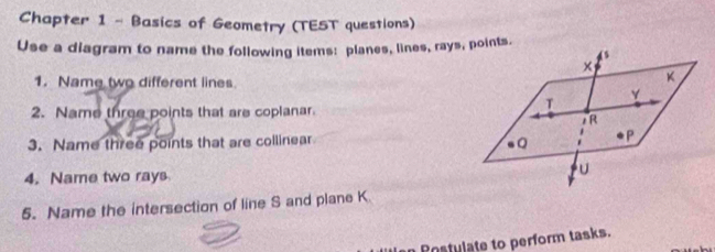 Chapter 1 - Basics of Geometry (TEST questions) 
Use a diagram to name the following items: planes, lines, rays, points. 
1. Name two different lines. 
2. Name three points that are coplanar. 
3. Name three points that are collinear 
4. Name two rays 
5. Name the intersection of line S and plane K
Rostulate to perform tasks.