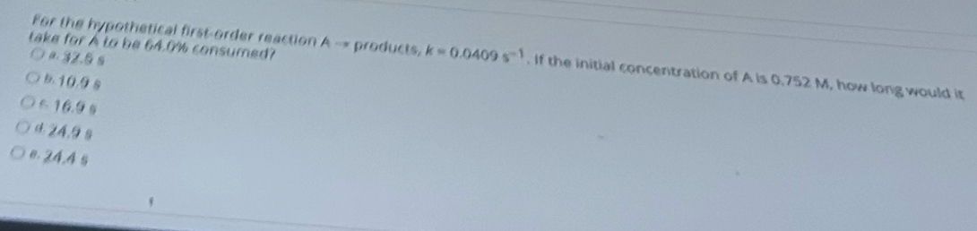 take for A to be 64.0% consumed?
For the hypothetical first-order reaction A - products, k=0.0409s^(-1). If the initial concentration of A is 0,752 M, how long would it
a. 32.6 s
10.98
516.9 s
d 24.9 s
e. 24.4 s