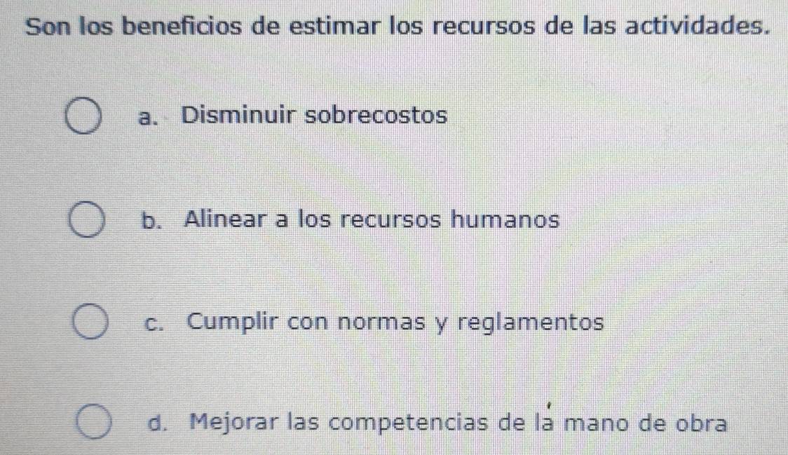 Son los beneficios de estimar los recursos de las actividades.
a. Disminuir sobrecostos
b. Alinear a los recursos humanos
c. Cumplir con normas y reglamentos
d. Mejorar las competencias de la mano de obra