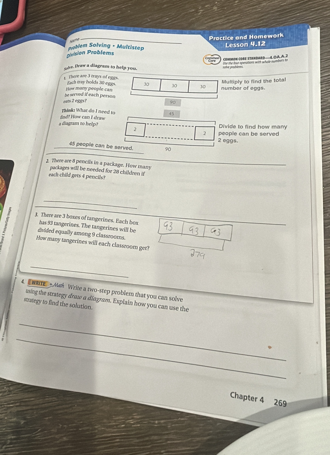 Name 
Practice and Homework 
Problem Solving • Multistep 
Division Problems Lesson 4.12 
COMMON CORE STANDARD—4.OA.A.2 
Use the four operations with whole numbers to 
Solve. Draw a diagram to help you. solve problems. 
1. There are 3 trays of eggs. 
Multiply to find the total 
Each tray holds 30 eggs. 30 30 30
How many people can number of eggs. 
be served if each person 
eats 2 eggs? 90
Think: What do I need to 45
find? How can I draw 
a diagram to help? Divide to find how many 
2
2 people can be served
2 eggs.
45 people can be served.
90
2. There are 8 pencils in a package. How many 
packages will be needed for 28 children if 
each child gets 4 pencils? 
_ 
3. There are 3 boxes of tangerines. Each box 
has 93 tangerines. The tangerines will be 
divided equally among 9 classrooms. 
How many tangerines will each classroom get? 
_ 
4. WRITE Math Write a two-step problem that you can solve 
using the strategy draw a diagram. Explain how you can use the 
strategy to find the solution. 
_ 
_ 
Chapter 4 269