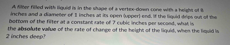 A filter filled with liquid is in the shape of a vertex-down cone with a height of 8
inches and a diameter of 1 inches at its open (upper) end. If the liquid drips out of the 
bottom of the filter at a constant rate of 7 cubic inches per second, what is 
the absolute value of the rate of change of the height of the liquid, when the liquid is
2 inches deep?