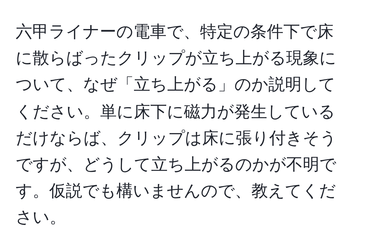 六甲ライナーの電車で、特定の条件下で床に散らばったクリップが立ち上がる現象について、なぜ「立ち上がる」のか説明してください。単に床下に磁力が発生しているだけならば、クリップは床に張り付きそうですが、どうして立ち上がるのかが不明です。仮説でも構いませんので、教えてください。