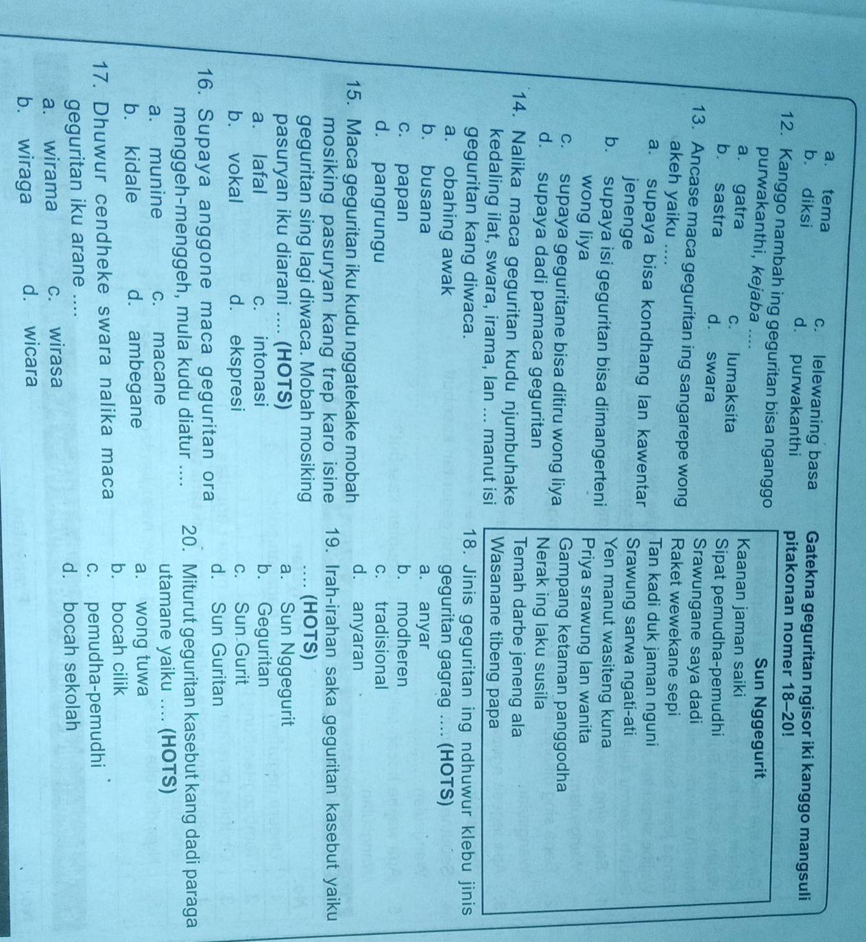 a. tema c. lelewaning basa Gatekna geguritan ngisor iki kanggo mangsuli
b diksi d. purwakanthi pitakonan nomer 18-20!
12. Kanggo nambah ing geguritan bisa nganggo
purwakanthi, kejaba ....
Sun Nggegurit
Kaanan jaman saiki
a. gatra c. lumaksita
b sastra d. swara
Sipat pemudha-pemudhi
Srawungane saya dadi
13. Ancase maca geguritan ing sangarepe wong Raket wewekane sepi
akeh yaiku ....
Tan kadi duk jaman nguni
a. supaya bisa kondhang Ian kawentar Srawung sarwa ngati-ati
jenenge
b. supaya isi geguritan bisa dimangerteni Yen manut wasiteng kuna
wong liya Priya srawung Ian wanita
c. supaya geguritane bisa ditiru wong liya Gampang ketaman panggodha
d. supaya dadi pamaca geguritan
Nerak ing laku susila
14. Nalika maca geguritan kudu njumbuhake Temah darbe jeneng ala
kedaling ilat, swara, irama, lan ... manut isi Wasanane tibeng papa
geguritan kang diwaca. 18. Jinis geguritan ing ndhuwur klebu jinis
a. obahing awak geguritan gagrag .... (HOTS)
b. busana a. anyar
c. papan b. modheren
d. pangrungu c. tradisional
15. Maca geguritan iku kudu nggatekake mobah d. anyaran
mosiking pasuryan kang trep karo isine 19. Irah-irahan saka geguritan kasebut yaiku
geguritan sing lagi diwaca. Mobah mosiking … (HOTS)
pasuryan iku diarani .... (HOTS) a. Sun Nggegurit
a. lafal c. intonasi b. Geguritan
b. vokal d. ekspresi c. Sun Gurit
16. Supaya anggone maca geguritan ora d. Sun Guritan
menggeh-menggeh, mula kudu diatur .... 20. Miturut geguritan kasebut kang dadi paraga
a. munine c. macane utamane yaiku .... (HOTS)
b. kidale d. ambegane a. wong tuwa
17. Dhuwur cendheke swara nalika maca b. bocah cilik
c. pemudha-pemudhi
geguritan iku arane …._
d. bocah sekolah
a. wirama c. wirasa
b. wiraga d. wicara